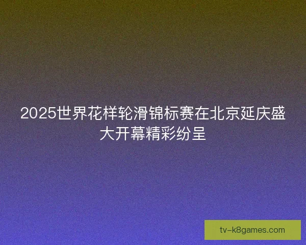 2025世界花样轮滑锦标赛在北京延庆盛大开幕精彩纷呈